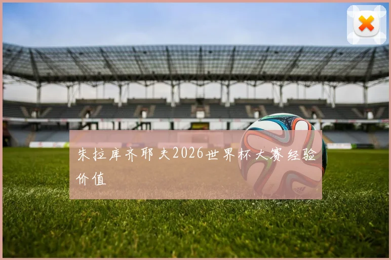 朱拉库齐耶夫2026世界杯大赛经验价值