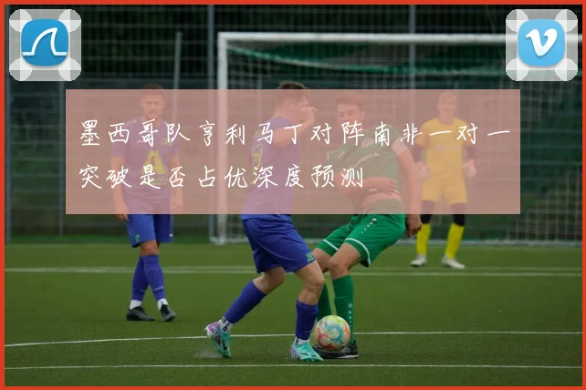 墨西哥队亨利马丁对阵南非一对一突破是否占优深度预测