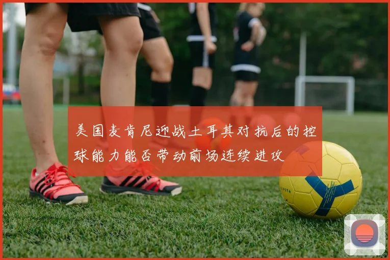 美国麦肯尼迎战土耳其对抗后的控球能力能否带动前场连续进攻