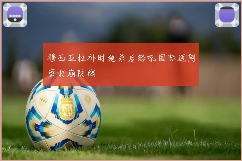 穆西亚拉补时绝杀后怒吼国际迈阿密打崩防线
