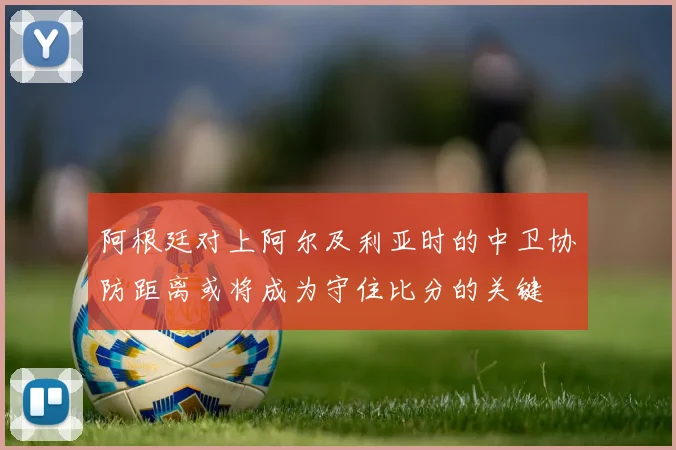 阿根廷对上阿尔及利亚时的中卫协防距离或将成为守住比分的关键