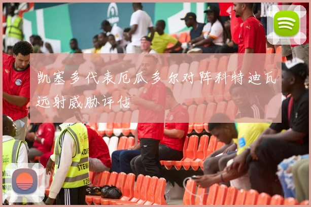 凯塞多代表厄瓜多尔对阵科特迪瓦远射威胁评估
