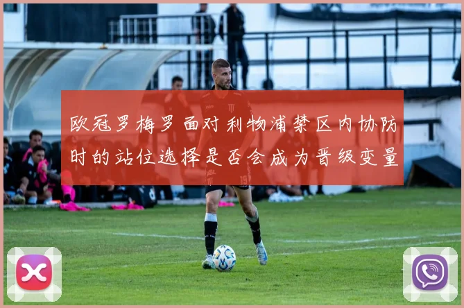 欧冠罗梅罗面对利物浦禁区内协防时的站位选择是否会成为晋级变量