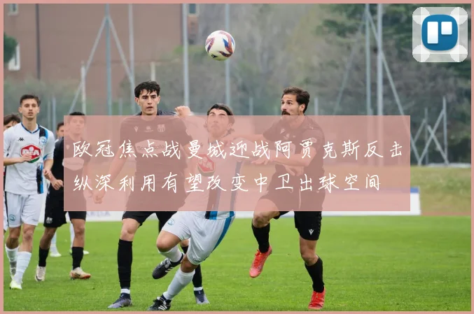 欧冠焦点战曼城迎战阿贾克斯反击纵深利用有望改变中卫出球空间